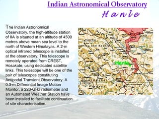 The Indian Astronomical
Observatory, the high-altitude station
of IIA is situated at an altitude of 4500
metres above mean sea level to the
north of Western Himalayas. A 2-m
optical infrared telescope is installed
at the observatory. This telescope is
remotely operated from CREST,
Hosakote, using dedicated satellite
links. This telescope will be one of the
pair of telescopes constituting
Antipodal Transient Observatory. A
0.3-m Differential Image Motion
Monitor, a 220-GHz radiometer and
an Automated Weather Station have
been installed to facilitate continuation
of site characterisation.
 