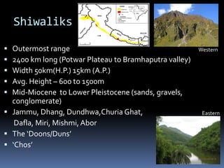Shiwaliks
 Outermost range
 2400 km long (Potwar Plateau to Bramhaputra valley)
 Width 50km(H.P.) 15km (A.P.)
 Avg. Height – 600 to 1500m
 Mid-Miocene to Lower Pleistocene (sands, gravels,
conglomerate)
 Jammu, Dhang, Dundhwa,Churia Ghat,
Dafla, Miri, Mishmi, Abor
 The ‘Doons/Duns’
 ‘Chos’
Western
Eastern
 