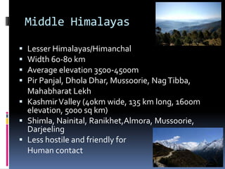 Middle Himalayas
 Lesser Himalayas/Himanchal
 Width 60-80 km
 Average elevation 3500-4500m
 Pir Panjal, Dhola Dhar, Mussoorie, NagTibba,
Mahabharat Lekh
 KashmirValley (40km wide, 135 km long, 1600m
elevation, 5000 sq km)
 Shimla, Nainital, Ranikhet,Almora, Mussoorie,
Darjeeling
 Less hostile and friendly for
Human contact
 