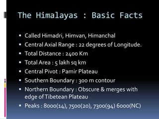 The Himalayas : Basic Facts
 Called Himadri, Himvan, Himanchal
 Central Axial Range : 22 degrees of Longitude.
 Total Distance : 2400 Km
 Total Area : 5 lakh sq km
 Central Pivot : Pamir Plateau
 Southern Boundary : 300 m contour
 Northern Boundary : Obscure & merges with
edge ofTibetean Plateau
 Peaks : 8000(14), 7500(20), 7300(94) 6000(NC)
 