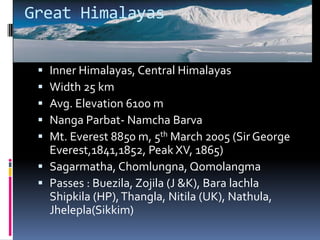 Great Himalayas
 Inner Himalayas, Central Himalayas
 Width 25 km
 Avg. Elevation 6100 m
 Nanga Parbat- Namcha Barva
 Mt. Everest 8850 m, 5th March 2005 (Sir George
Everest,1841,1852, Peak XV, 1865)
 Sagarmatha, Chomlungna, Qomolangma
 Passes : Buezila, Zojila (J &K), Bara lachla
Shipkila (HP),Thangla, Nitila (UK), Nathula,
Jhelepla(Sikkim)
 