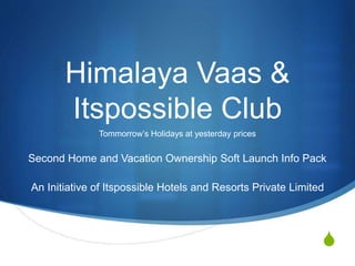 S 
Himalaya Vaas & 
Itspossible Club 
Tommorrow’s Holidays at yesterday prices 
Second Home and Vacation Ownership Soft Launch Info Pack 
An Initiative of Itspossible Hotels and Resorts Private Limited 
 