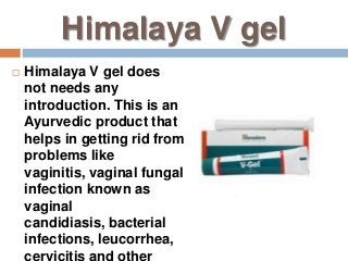 Himalaya V gel
 Himalaya V gel does
not needs any
introduction. This is an
Ayurvedic product that
helps in getting rid from
problems like
vaginitis, vaginal fungal
infection known as
vaginal
candidiasis, bacterial
infections, leucorrhea,
cervicitis and other
 