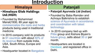 Introduction
• Himalaya Glob Holdings
Ltd.(HGH)
• Founded by Muhammad
Manal(1930, 89 year ago) to
commercialize the roots and herbs
products being used in traditional
medicine.
• In 2015 company sold its products
in 91 countries with about 50% of
its revenue from outside India,
USA, South Africa, Europe and
Asia.
• Headquarter located in Bangalore
• Patanjali Ayurveda Ltd (Indian)
• Founded by Baba Ramdev and
Achraya Balkrishna to establish
science of Ayurveda in accordance
and coordination with latest
technology.
• In 2015 company tied up with
Pittie group and Kishore Biyani’s
future group, sells about 30 cr per
month.
• Headquarters are located in
Haridwar, and registered office in
Delhi.
Himalaya Patanjali
 