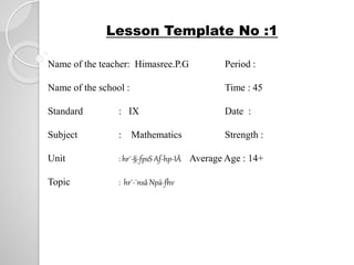Lesson Template No :1 
Name of the teacher: Himasree.P.G Period : 
Name of the school : Time : 45 
Standard : IX Date : 
Subject : Mathematics Strength : 
Unit : hr¯-§-fpsS Af-hp-IÄ Average Age : 14+ 
Topic : hr¯-¯nsâ Npä-fhv 
 