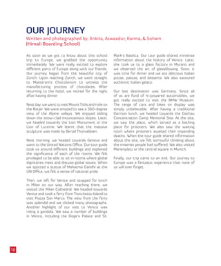 OUR JOURNEY
Written and photographed by: Ankita, Aswaadur, Karma, & Soham
(Himali Boarding School)
As soon as we got to know about this school
trip to Europe, we grabbed the opportunity
immediately. We were really excited to explore
different parts of Europe along with our friends.
Our journey began from the beautiful city of
Zurich. Upon reaching Zurich, we went straight
to Maestrani’s Chocolarium to witness the
manufacturing process of chocolates. After
returning to the hotel, we retired for the night
after having dinner.
Next day, we went to visit MountTitlis and rode on
the Rotair. We were amazed to see a 360-degree
view of the Alpine valleys. We enjoyed sliding
down the snow-clad mountainous slopes. Later,
we headed towards the Lion Monument or the
Lion of Lucerne. We learnt that the massive
sculpture was made by Bertel Thorvaldsen.
Next morning, we headed towards Geneva and
went to the United Nations Office. Our tour guide
took us around different buildings and explained
the significance of each of the rooms. We felt
privileged to be able to sit in rooms where global
dignitaries meet and discuss global issues. When
we spotted a statue of Mahatma Gandhi at the
UN Office, we felt a sense of national pride.
Then, we left for Venice and stopped for lunch
in Milan on our way. After reaching there, we
visited the Milan Cathedral. We headed towards
Venice and took a ferry from Tronchetto Island to
visit Piazza San Marco. The view from the ferry
was splendid and we clicked many photographs.
Another highlight of our visit to Venice was
riding a gondola. We saw a number of buildings
in Venice, including the Doge’s Palace and St.
Mark’s Basilica. Our tour guide shared immense
information about the history of Venice. Later,
she took us to a glass factory in Murano and
we observed the art of glassblowing. Soon, it
was time for dinner and we ate delicious Italian
pizzas, pastas, and desserts. We also savoured
authentic Italian gelato.
Our last destination was Germany. Since all
of us are fond of hi-powered automobiles, we
got really excited to visit the BMW Museum.
The range of cars and bikes on display was
simply unbelievable. After having a traditional
German lunch, we headed towards the Dachau
Concentration Camp Memorial Site. At the site,
we saw the place, which served as a bathing
place for prisoners. We also saw the waiting
room where prisoners awaited their impending
deaths. When the tour guide shared information
about the site, we felt sorrowful thinking about
the miseries people had suffered. We also visited
Marienplatz or the central square in Munich.
Finally, our trip came to an end. Our journey to
Europe was a fantastic experience that none of
us will ever forget.
10
 