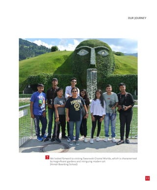 11
OUR JOURNEY
We looked forward to visiting Swarovski Crystal Worlds, which is characterised
by magnificent gardens and intriguing modern art
(Himali Boarding School)
 