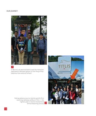OUR JOURNEY
14
In Munich, we were excited to spot the memorial
dedicated to Michael Jackson or the ‘King of Pop’
(Adamas International School)
Feeling adventurous to ride the world’s first
revolving cableway at Mount Titlis — the
highest peak in Central Switzerland
(Himali Boarding School)
 