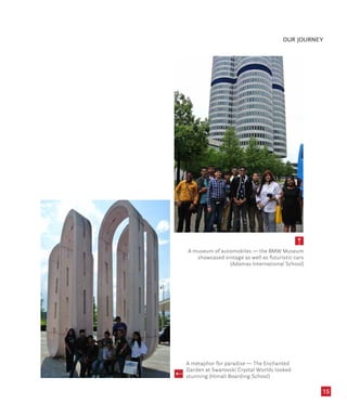 OUR JOURNEY
15
A museum of automobiles — the BMW Museum
showcased vintage as well as futuristic cars
(Adamas International School)
A metaphor for paradise — The Enchanted
Garden at Swarovski Crystal Worlds looked
stunning (Himali Boarding School)
 