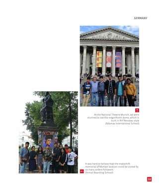 39
At the National Theatre Munich, we were
stunned to see the magnificent dome, which is
built in Art Nouveau style
(Adamas International School)
It was hard to believe that the makeshift
memorial of Michael Jackson could be visited by
so many ardent followers
(Himali Boarding School)
GERMANY
 