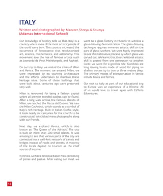 ITALY
Written and photographed by: Manveer, Shreya, & Soumya
(Adamas International School)
Our knowledge of history tells us that Italy is a
country where some of the most artistic people of
the world were born. This country witnessed the
occurrence of Renaissance that revolutionised
art, science, mathematics, and astronomy. This
movement saw the rise of famous artists such
as Leonardo da Vinci, Michelangelo, and Raphael.
On our trip to Italy, we visited the cities of Milan
and Venice. The moment we entered Milan, we
were impressed by its stunning architecture
and the efforts undertaken to maintain these
heritage sites. Some of those buildings that
were built about centuries ago were preserved
very well.
Milan is renowned for being a fashion capital
where all premier branded outlets can be found.
After a long walk across the famous streets of
Milan, we reached the Piazza del Duomo. We saw
the Milan Cathedral, which stands as a symbol of
Italy’s rich heritage. Built in Italian Gothic style,
it took nearly six centuries for the church to be
constructed. We clicked many photographs along
with our friends.
Next day, we explored Venice, which is also
known as ‘The Queen of the Adriatic’. The city
is built on more than 100 small islands. It was
amazing to see that various parts of the city are
connected via a well-knit network of canals and
bridges instead of roads and streets. A majority
of the locals depend on tourism as the chief
source of income.
InVenice,wehadadeliciousItalianmealconsisting
of pizzas and pastas. After eating our meal, we
went to a glass factory in Murano to witness a
glass-blowing demonstration. The glass-blowing
technique requires immense artistic skill on the
part of glass-workers. We were highly impressed
to see the meticulous process by which glass was
carved out. We learnt that this traditional artistic
skill is passed from one generation to another.
Later, we went for a gondola ride. Gondolas are
long rowing boats made of wood for plying on
shallow waters up to two or three metres deep.
The primary modes of transportation in Venice
include boats and ferries.
Our visit to Italy as part of our educational trip
to Europe was an experience of a lifetime. All
of us would love to travel again with EdTerra
Edventures.
18
 