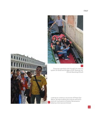 23
Enjoying a gondola ride through the massive
system of canals and bridges of the ‘floating city’
(Himali Boarding School)
Looking at numerous structures of Piazza San
Marco, we learnt about the cultural and archi-
tectural implications of Italian Renaissance
(Adamas International School)
ITALY
 