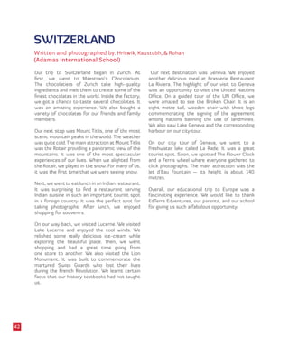 SWITZERLAND
Written and photographed by: Hritwik, Kaustubh, & Rohan
(Adamas International School)
Our trip to Switzerland began in Zurich. At
first, we went to Maestrani’s Chocolarium.
The chocolatiers of Zurich take high-quality
ingredients and melt them to create some of the
finest chocolates in the world. Inside the factory,
we got a chance to taste several chocolates. It
was an amazing experience. We also bought a
variety of chocolates for our friends and family
members.
Our next stop was Mount Titlis, one of the most
scenic mountain peaks in the world. The weather
was quite cold.The main attraction at MountTitlis
was the Rotair providing a panoramic view of the
mountains. It was one of the most spectacular
experiences of our lives. When we alighted from
the Rotair, we played in the snow. For many of us,
it was the first time that we were seeing snow.
Next, we went to eat lunch in an Indian restaurant.
It was surprising to find a restaurant serving
Indian cuisine in such an important tourist spot
in a foreign country. It was the perfect spot for
taking photographs. After lunch, we enjoyed
shopping for souvenirs.
On our way back, we visited Lucerne. We visited
Lake Lucerne and enjoyed the cool winds. We
relished some really delicious ice-cream while
exploring the beautiful place. Then, we went
shopping and had a great time going from
one store to another. We also visited the Lion
Monument. It was built to commemorate the
martyred Swiss Guards who lost their lives
during the French Revolution. We learnt certain
facts that our history textbooks had not taught
us.
Our next destination was Geneva. We enjoyed
another delicious meal at Brasserie Restaurant
La Riviera. The highlight of our visit to Geneva
was an opportunity to visit the United Nations
Office. On a guided tour of the UN Office, we
were amazed to see the Broken Chair. It is an
eight-metre tall, wooden chair with three legs
commemorating the signing of the agreement
among nations banning the use of landmines.
We also saw Lake Geneva and the corresponding
harbour on our city tour.
On our city tour of Geneva, we went to a
freshwater lake called La Rade. It was a great
tourist spot. Soon, we spotted The Flower Clock
and a Ferris wheel where everyone gathered to
click photographs. The main attraction was the
Jet d’Eau Fountain — its height is about 140
metres.
Overall, our educational trip to Europe was a
fascinating experience. We would like to thank
EdTerra Edventures, our parents, and our school
for giving us such a fabulous opportunity.
42
 