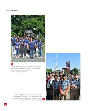 46
Seeing Mahatma Gandhi’s statue in Geneva, we
understood the significance of his philosophy
based on truth and non-violence
(Himali Boarding School)
SWITZERLAND
At the UN Office in Geneva, we spotted the
12-metre-high Broken Chair symbolising the
international initiative to ban the use of land-
mines (Adamas International School)
 