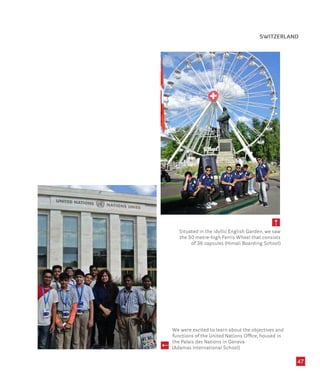 47
Situated in the idyllic English Garden, we saw
the 50 metre-high Ferris Wheel that consists
of 36 capsules (Himali Boarding School)
We were excited to learn about the objectives and
functions of the United Nations Office, housed in
the Palais des Nations in Geneva
(Adamas International School)
SWITZERLAND
 