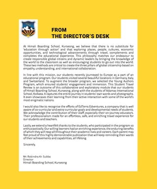 FROM
THE DIRECTOR’S DESK
At Himali Boarding School, Kurseong, we believe that there is no substitute for
‘education through action’ and that exploring places, people, cultures, economic
opportunities, and technological advancements through travel, complements and
completes the educational experience. This philosophy matches our endeavour to
create responsible global citizens and dynamic leaders by bringing the knowledge of
the world to the classroom as well as encouraging students to go out into the world.
These two methods are critical to create the three pillars of global citizenship based on
empathy, understanding, and international collaboration.
In line with this mission, our students recently journeyed to Europe as a part of an
educational program. Our students visited several beautiful locations in Germany, Italy,
and Switzerland. To augment the broader program, we selected the Young Authors
Program, which ensured students’ engagement and immersion. This Student Travel
Review is an outcome of this collaborative and exploratory module that our students
of Himali Boarding School, Kurseong, along with the students of Adamas International
School, Kolkata. It captures the entire journey in students’ own words and photographs.
It even showcases their learning from their active interaction with some of the world’s
most enigmatic nations.
I would also like to recognise the efforts of EdTerra Edventures, a company that is well
aware of co-curricular and extra-curricular goals and developmental needs of students.
We acknowledge the contribution of their staff, especially their on-journey educators.
Their professionalism made for an effortless, safe, and enriching travel experience for
our students and teachers.
Lastly, we extend a heartfelt thanks to the students, who participated in the program so
enthusiastically. Our willing learners had an enriching experience, the enduring benefits
of which they will reap all throughout their academic lives and careers. Each parent may
feel proud of this highly demonstrable publication that will keep reminding their wards
of their achievements and capabilities, all lifelong.
Sincerely,
Mr. Robindra Kr. Subba
Director
Himali Boarding School, Kurseong
 