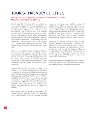 TOURIST FRIENDLY EU CITIES
Written and photographed by: Ansuman, Divyaanshu, & Yuvraj
(Adamas International School)
Zurich was the first place that we visited on
our trip to Europe. The Swiss chocolates are
considered the finest in the world and a visit
to Maestrani’s Chocolarium reaffirmed this
fact. Mount Titlis is another place that attracts
tourists from far and wide. Many of us saw snow
for the first time in our lives. Riding on the Titlis
Rotair, the world’s first revolving aerial cableway,
was simply unbelievable. Lucerne Lake, the Lion
Monument, Fraumünster Church, the Lucerne
City Center and its market area were some other
places where thousands of tourists visit every
year.
When we reached the United Nations Office in
Geneva, we took a guided tour of the building.
We were astonished to know that the 45-minute
tour is conducted in over 15 languages. Our visit
to Geneva City Centre was another enjoyable
experience. There were various restaurants, wide
broadways, fabulous hotels, and excellent tourist
amenities.
Another famous city of Europe — Milan — is
known as an international fashion hub. The city is
a paradise for shopping and fashion enthusiasts
alike. The fashion enthusiasts can never get tired
of browsing through high-fashion stores in Milan.
In addition to this, Milan is known for its splendid
architecture like churches and art galleries. The
grand Duomo di Milano is one such example. Also
called the Milan Cathedral, it is one of the world’s
largest churches, drawing millions of visitors to
the city.
One cannot help but appreciate the beauty of
Venice. This city is known for its 150 canals and
about 400 bridges. From picturesque gondola
rides to numerous shops selling varieties of
goods, Venice offers some great experiences to
its tourists. Every year, about 20 million tourists
come to this city. The chief highlight of this city is
the gondola ride through the narrow waterways.
Moreover, the glass artefacts available there
showcase the unique skills of the traditional
craftspersons based in the small island of Murano.
Germany is another European country that
provides a wholesome experience to its tourists.
Munich is a city that is not only rooted in history
but also symbolises the development of the
modern times. In Munich, our visit to the Dachau
Concentration Camp Memorial Site gave us an
insight into the working of the Nazi power regime.
While visiting the BMW Museum, we saw some
remarkable automobiles.
Our experience of travelling to different countries
in Europe was amazing. We would like to thank
EdTerra Edventures for organising this trip.
42
 