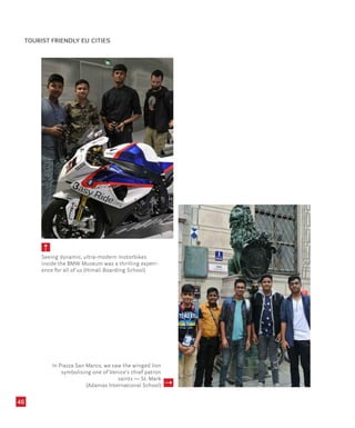 46
Seeing dynamic, ultra-modern motorbikes
inside the BMW Museum was a thrilling experi-
ence for all of us (Himali Boarding School)
In Piazza San Marco, we saw the winged lion
symbolising one of Venice’s chief patron
saints — St. Mark
(Adamas International School)
TOURIST FRIENDLY EU CITIES
 