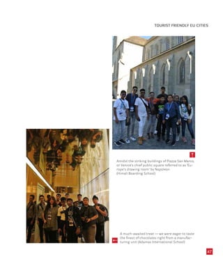 47
Amidst the striking buildings of Piazza San Marco,
or Venice’s chief public square referred to as ‘Eu-
rope’s drawing room’ by Napoleon
(Himali Boarding School)
A much-awaited treat — we were eager to taste
the finest of chocolates right from a manufac-
turing unit (Adamas International School)
TOURIST FRIENDLY EU CITIES
 