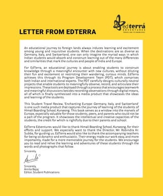 An educational journey to foreign lands always induces learning and excitement
among young and inquisitive students. When the destinations are as diverse as
Germany, Italy, and Switzerland, one can only imagine the myriad ways in which
Indian students would absorb and construct learning out of the many differences
and similarities that mark the cultures and people of India and Europe.
For EdTerra, an educational journey is about enabling students to construct
knowledge through a meaningful encounter with new cultures, without diluting
their fun and excitement or restricting their wandering, curious minds. EdTerra
achieves this through its Program Development Team (PDT), which comprises
both Indian and international experts. The PDT carefully designs culturally neutral
projects that enable students to meaningfully observe, record, and articulate their
impressions. These tools are deployed through a process that encourages teamwork
and meaningful discussions besides recording observations through digital means,
all of which is finally synthesised into a media product that showcases the ideas
and learning of the students.
This Student Travel Review, ‘Enchanting Europe: Germany, Italy, and Switzerland’
is one such media product that captures the journey of learning of the students of
Himali Boarding School, Kurseong. This book serves as a window into the marvels of
Europe, especially valuable for those students, peers, and parents who could not be
a part of the program. It showcases the intellectual and creative capacities of the
students, the credit for which is rightfully due to their parents and school.
EdTerra Edventures would like to thank Himali Boarding School, Kurseong, for their
efforts and support. We especially want to thank the Director, Mr. Robindra Kr.
Subba, for guiding us. EdTerra would also like to thank the accompanying teachers
for being so dynamic and enthusiastic. Their energy made our work easy, and more
importantly, made for a more memorable journey for the students. We encourage
you to read and relive the learning and adventures of these students through the
words and photographs that follow.
Sincerely,
Sincerely,
Amita Bajaj
Editor, Student Publications
LETTER FROM EDTERRA
 