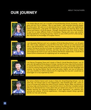 OUR JOURNEY
ABOUT THE AUTHORS
Ankita Biswas
Aswaadur Rehman
Karma C. Dawa
I am Ankita Biswas and I am a student of Himali Boarding School, Kurseong. I am 13
years old and I live in Kolkata. I like to read books. I also attended drawing classes
for three years. We went on an educational trip to Europe, which was organised by
EdTerra Edventures. I had great fun exploring new places and learning about their
culture and history. Of all the places, I thought Switzerland was the most beautiful.
It was fun to taste different kinds of chocolates. Playing with snow was another
exciting experience. During this journey, I learnt to use a knife and fork while eating. I
also improved my knowledge of European history.
50
I am Aswaadur Rehman and I am a student of Himali Boarding School. I am 16 years
old. I like to play volleyball. It was the first time that I went on an international trip
and it was extraordinary. Each of these countries are famous for their culture and
cuisine. During our journey to Europe, we visited the cities of Geneva, Zurich, Venice,
and Munich in Switzerland, Germany, and Italy. We also made short stops at Milan
and Innsbruck for lunch on our way to Venice and Munich respectively. I would like to
thank EdTerra Edventures for organising such an amazing trip.
I am Karma Chungmey Dawa and I study in Class 8, Himali Boarding School. I am 14
years old. We explored three places in Europe, namely Germany, Italy, and Switzerland.
It was the first time that I travelled outside India and it was a memorable experience.
It was fun visiting these places and learning about the locals and their languages and
cuisines. Our Journey Mentor, Raj Sir, was very polite, helpful, and nice to everyone.
I am very thankful to EdTerra Edventures for organising this trip and I would love to
travel again on a trip organised by them.
Sohom Kanrar
My name is Sohom Kanrar and I study in Class 10, Himali Boarding School. I am 16
years old. I am always open to new experiences. I play football quite well. I went on
a tour of Europe and visited the cities of Zurich, Geneva, Venice, Milan, and Munich in
Germany, Italy, and Switzerland. It was the first time in my life that I travelled outside
India on an educational tour. Every place that we visited was unique in its own way.
Besides learning the historical background of each destination, we explored new
cultures and cuisines. Of all the experiences, I thoroughly enjoyed riding a gondola.
Overall, our trip was amazing.
 