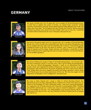 ABOUT THE AUTHORS
52
51
GERMANY
Aniket Jana
My name is Aniket and I am 13 years old. I am a student of Himali Boarding School.
I would love to explore the world. In Europe, we visited three countries, namely
Germany, Switzerland, and Italy. All the places seemed really different from India. The
roads were very clean. The Europeans are very friendly and cheerful. Riding a gondola
had been my dream since some time and it finally came true on this trip. I would like
to thank EdTerra Edventures for such a fantastic educational tour.
Anupama Haque
My name is Anupama Haque and I am 14 years old. I am a student of Himali Boarding
School. Our trip to Europe was memorable and I learnt a lot about Renaissance and
the art of glass-blowing. I also went for a gondola ride. In Venice, I noticed that people
travelled by boats to go from one place to another. I got a chance to try different
kinds of cuisines such as Italian, Swiss, German, and Austrian. I would like to thank
EdTerra Edventures for organising this trip to Europe and Raj Sir, our Journey Mentor,
for his excellent guidance.
Menaj Ali
My name is Menaj and I study in Class 9, Himali Boarding School. I am 14 years old. I
am hard-working by nature. In my free-time, I like to go for biking and photography.
I am also our school photographer. Recently, I went on an educational tour to
Europe, which was organised by EdTerra Edventures. During our journey, we visited
Switzerland, Italy, and Germany. My dream of playing with snow came true at Mount
Titlis. Sliding down the snow-capped mountains and riding a gondola in Venice along
with friends were the two best experiences of the trip. This trip has taught me the
importance of discipline, time management, and teamwork.
Zahin Sazzad
My name is Zahin Sazzad and I study in Class 9, Himali Boarding School. Our
educational tour to Europe, especially Venice, inspired me to learn more about art, as
Venice is the birthplace of many celebrated artists. I also love clicking photographs,
so I captured a lot of lovely pictures and improved my photography skills. Travelling
with EdTerra Edventures on a school trip was an awesome experience. I gained a
lot of knowledge on this trip. I am really grateful to our Journey Mentor, Raj Sir, for
teaching me the value of time. I am very thankful to EdTerra Edventures for arranging
this trip for us.
 