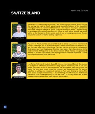 ABOUT THE AUTHORS
54
SWITZERLAND
Kaustubh Ved
Jaiswal
My name is Kaustubh Ved Jaiswal and I study in Class 12, Adamas International
School. Travelling is one of my hobbies and our educational trip to Switzerland, Italy,
and Germany was absolutely amazing. Germany has become one of my favourite
destinations and I had the pleasure of visiting many places there. I spent some of the
best moments of the journey at the United Nations Office. Meeting new people and
learning to interact with them in their language was an awesome experience. I would
love to go on similar trips in the future.
Hritwik Manna
My name is Hritwik Manna and I study in Class 8, Adamas International School. During
the journey, our visit to Zurich was amazing, especially because of the chocolate
tasting experience at Maestrani’s Chocolarium. I also enjoyed visiting the City Centre
in Lucerne. Riding the Ice Flyer at Mount Titlis was thrilling. In Geneva, I enjoyed eating
local dishes and the guided tour of the UN Office. At night before sleeping, we would
gather to shortlist points for the photo-book. It was an engaging experience. Overall,
our journey was an awesome learning experience.
Rohan Mishra
I am Rohan Mishra and I study in Class 10, Adamas International School. Our journey
to Europe was a fantastic experience. I really enjoyed interacting with all the new
people that I met. On one of our bus journeys, we performed a ‘silent disco’ when we
played the same song on our respective headsets and danced with joy. For anyone
watching us without the headsets, it seemed as if we were dancing to silence. The
skies across Europe were stunning — blue and smog-free. My favourite destination
was Mount Titlis where I saw snow for the first time. Our Journey Mentor, Raj Sir, had
a pleasing personality and we really enjoyed his company.
 