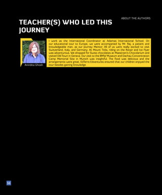 ABOUT THE AUTHORS
56
Anindita Ghosh
I work as the International Coordinator at Adamas International School. On
our educational tour to Europe, we were accompanied by Mr. Raj, a patient and
knowledgeable man, as our Journey Mentor. All of us were really excited to visit
Switzerland, Italy, and Germany. At Mount Titlis, riding on the Rotair and Ice Flyer
was adventurous. We shopped for Swiss chocolates at Maestrani’s Chocolarium and
visited Old Town in Geneva. Our visit to the BMW Museum and Dachau Concentration
Camp Memorial Site in Munich was insightful. The food was delicious and the
arrangements were great. EdTerra Edventures ensured that our children enjoyed the
tour besides gaining knowledge.
TEACHER(S) WHO LED THIS
JOURNEY
 