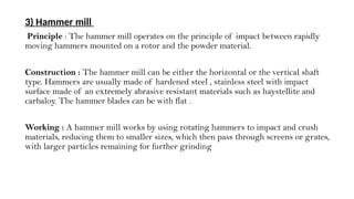 3) Hammer mill
Principle : The hammer mill operates on the principle of impact between rapidly
moving hammers mounted on a rotor and the powder material.
Construction : The hammer mill can be either the horizontal or the vertical shaft
type. Hammers are usually made of hardened steel , stainless steel with impact
surface made of an extremely abrasive resistant materials such as haystellite and
carbaloy. The hammer blades can be with flat .
Working : A hammer mill works by using rotating hammers to impact and crush
materials, reducing them to smaller sizes, which then pass through screens or grates,
with larger particles remaining for further grinding
 