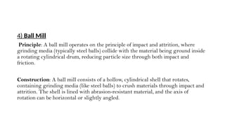 4) Ball Mill
Principle: A ball mill operates on the principle of impact and attrition, where
grinding media (typically steel balls) collide with the material being ground inside
a rotating cylindrical drum, reducing particle size through both impact and
friction.
Construction: A ball mill consists of a hollow, cylindrical shell that rotates,
containing grinding media (like steel balls) to crush materials through impact and
attrition. The shell is lined with abrasion-resistant material, and the axis of
rotation can be horizontal or slightly angled.
 