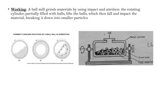 • Working: A ball mill grinds materials by using impact and attrition: the rotating
cylinder, partially filled with balls, lifts the balls, which then fall and impact the
material, breaking it down into smaller particles.
 