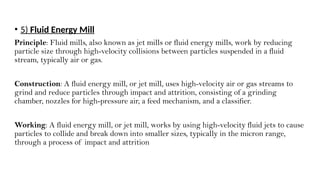 • 5) Fluid Energy Mill
Principle: Fluid mills, also known as jet mills or fluid energy mills, work by reducing
particle size through high-velocity collisions between particles suspended in a fluid
stream, typically air or gas.
Construction: A fluid energy mill, or jet mill, uses high-velocity air or gas streams to
grind and reduce particles through impact and attrition, consisting of a grinding
chamber, nozzles for high-pressure air, a feed mechanism, and a classifier.
Working: A fluid energy mill, or jet mill, works by using high-velocity fluid jets to cause
particles to collide and break down into smaller sizes, typically in the micron range,
through a process of impact and attrition
 