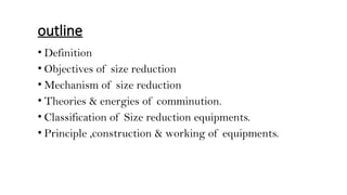 outline
• Definition
• Objectives of size reduction
• Mechanism of size reduction
• Theories & energies of comminution.
• Classification of Size reduction equipments.
• Principle ,construction & working of equipments.
 