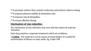  To promote uniform flow, content uniformity and achieve uniform mixing.
 To Improve physical stability & dissolution rate.
 To improve rate of absorption.
 To ensure effective drying.
Mechanism of size reduction
The mechanism of size reduction may vary with the nature of material.
Therefore
Each drug requires a separate treatment which are as follows.
1.Cutting : The material is cut by means of sharp blades. It is useful for
comminution of fibrous or waxy solids. Eg. Cutter Mill
 