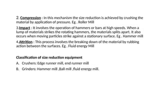 2. Compression : In this mechanism the size reduction is achieved by crushing the
material by application of pressure. Eg . Roller Mill
3.Impact : It involves the operation of hammers or bars at high speeds. When a
lump of materials strikes the rotating hammers, the materials splits apart. It also
occurs when moving particles strike against a stationary surface. Eg . Hammer mill
4.Attrition : This process involves the breaking down of the material by rubbing
action between the surfaces. Eg . Fluid energy Mill
Classification of size reduction equipment
A. Crushers: Edge runner mill, end runner mill
B. Grinders: Hammer mill ,Ball mill ,fluid energy mill.
 