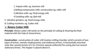 1. Impact mills: eg .hammer mill
2.Rolling-compression mills: construction eg. roller mill
3.Attrition mills: eg. Fluid energy mill.
4.Tumbling mills: eg. Ball mill.
C. Ultrafine grinders: eg. Fluid energy mills.
D. Cutting machines: eg. Cutter mill.
1) Rotary Cutter Mill:
Principle: Rotary cutter mill works on the principle of cutting & shearing the feed
material with the help of sharp knives.
Construction : construction of cutter mill involves milling chamber which consists of two
types of knives, namely rotating knives and stationary knives. A horizontally mounted
rotor disc consists knives of 2 to 12 knives spaced uniformly.The casing also has several
stationary knives. The hopper is placed above it.
 