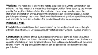 Working: The rotor disc is allowed to rotate at speeds from 200 to 900 rotation per
minute. The feed material is loaded into the hopper , which flows down by the force of
gravity. During the rotation of disc ,the materials comes very close between the
stationary and rotation knives ,thereby the material is cut into small pieces. Smaller
particles pass through the screen .The knives lift the coarser particles up while rotating
and promote further size reduction.The product is collected into a receiver.
2) ROLLER MILL
Principle: the material is crushed (compressed) by the application of stress, though
attrition also influences. Stress is applied by rotating heavy wheels , mullers or rollers.
Construction: it consists of two cylindrical rollers made of stone or metal ,mounted
horizontally . Rollers can have a diameter ranging from a few mm upto a m. Rollers are
capable of rotating on their longitudinal axes. One roll is rotated directly and the other
rotates freely. The gap between the rollers can be controlled to obtain the desired
particle size.
 