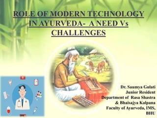 ROLE OF MODERN TECHNOLOGY
IN AYURVEDA- A NEED Vs
CHALLENGES
Dr. Saumya Gulati
Junior Resident
Department of Rasa Shastra
& Bhaisajya Kalpana
Faculty of Ayurveda, IMS,
BHU
 