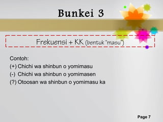 Bunkei 3

         Frekuensi + KK (bentuk “masu”)
Contoh:
(+) Chichi wa shinbun o yomimasu
(-) Chichi wa shinbun o yomimasen
(?) Otoosan wa shinbun o yomimasu ka




                                          Page 7
 