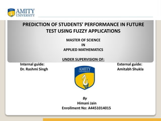 PREDICTION OF STUDENTS’ PERFORMANCE IN FUTURE
TEST USING FUZZY APPLICATIONS
MASTER OF SCIENCE
IN
APPLIED MATHEMATICS
UNDER SUPERVISION OF:
Internal guide: External guide:
Dr. Rashmi Singh Amitabh Shukla
By
Himani Jain
Enrollment No: A4451014015
 