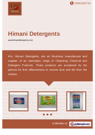 09953352744
A Member of
Himani Detergents
www.himanidetergents.com
Detergent Cake Dishwash Bar Detergent Powder Washing Detergent Powder Washing
Detergent Cake Master Detergent Cake Acid Slurry Textile Chemicals Linear Alkyl Benzene
Sulphonic Acid Dish Wash Tub Detergent Cake Dishwash Bar Detergent Powder Washing
Detergent Powder Washing Detergent Cake Master Detergent Cake Acid Slurry Textile
Chemicals Linear Alkyl Benzene Sulphonic Acid Dish Wash Tub Detergent Cake Dishwash
Bar Detergent Powder Washing Detergent Powder Washing Detergent Cake Master
Detergent Cake Acid Slurry Textile Chemicals Linear Alkyl Benzene Sulphonic Acid Dish
Wash Tub Detergent Cake Dishwash Bar Detergent Powder Washing Detergent
Powder Washing Detergent Cake Master Detergent Cake Acid Slurry Textile
Chemicals Linear Alkyl Benzene Sulphonic Acid Dish Wash Tub Detergent Cake Dishwash
Bar Detergent Powder Washing Detergent Powder Washing Detergent Cake Master
Detergent Cake Acid Slurry Textile Chemicals Linear Alkyl Benzene Sulphonic Acid Dish
Wash Tub Detergent Cake Dishwash Bar Detergent Powder Washing Detergent
Powder Washing Detergent Cake Master Detergent Cake Acid Slurry Textile
Chemicals Linear Alkyl Benzene Sulphonic Acid Dish Wash Tub Detergent Cake Dishwash
Bar Detergent Powder Washing Detergent Powder Washing Detergent Cake Master
Detergent Cake Acid Slurry Textile Chemicals Linear Alkyl Benzene Sulphonic Acid Dish
Wash Tub Detergent Cake Dishwash Bar Detergent Powder Washing Detergent
Powder Washing Detergent Cake Master Detergent Cake Acid Slurry Textile
We, Himani Detergents, are an illustrious manufacturer and
supplier of an exemplary range of Cleansing Chemical and
Detergent Products. These products are acclaimed by the
patrons for their effectiveness to remove dust and dirt from the
clothes.
 