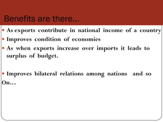 Benefits are there…
 As exports contribute in national income of a country
 Improves condition of economies
 As when exports increase over imports it leads to
 surplus of budget.

 Improves bilateral relations among nations   and so
On…
 
