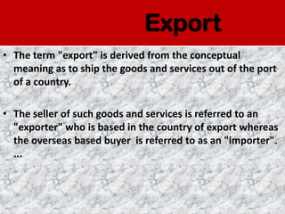 Export
• The term "export" is derived from the conceptual
  meaning as to ship the goods and services out of the port
  of a country.

• The seller of such goods and services is referred to an
  "exporter" who is based in the country of export whereas
  the overseas based buyer is referred to as an "importer".
  ...
 