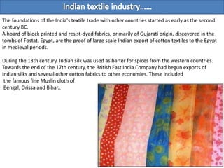 The foundations of the India's textile trade with other countries started as early as the second
century BC.
A hoard of block printed and resist-dyed fabrics, primarily of Gujarati origin, discovered in the
tombs of Fostat, Egypt, are the proof of large scale Indian export of cotton textiles to the Egypt
in medieval periods.

During the 13th century, Indian silk was used as barter for spices from the western countries.
Towards the end of the 17th century, the British East India Company had begun exports of
Indian silks and several other cotton fabrics to other economies. These included
 the famous fine Muslin cloth of
 Bengal, Orissa and Bihar..
 