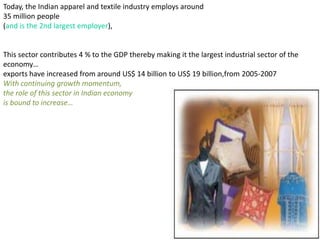 Today, the Indian apparel and textile industry employs around
35 million people
(and is the 2nd largest employer),


This sector contributes 4 % to the GDP thereby making it the largest industrial sector of the
economy…
exports have increased from around US$ 14 billion to US$ 19 billion,from 2005-2007
With continuing growth momentum,
the role of this sector in Indian economy
is bound to increase…
 