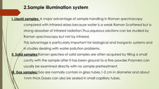 2.Sample illumination system
i. Liquid samples: A major advantage of sample handling in Raman spectroscopy
compared with Infrared arises because water is a weak Raman Scattered but a
strong absorber of infrared radiation.Thus,aqueous solutions can be studied by
Raman spectroscopy but not by infrared.
This advantage is particularly important for biological and inorganic systems and
in studies dealing with water pollution problems.
ii. Solid samples:Raman spectea of solid samples are often acquired by filling a small
cavity with the sample after it has been ground to a fine powder.Polymers can
usually be examined directly with no sample pretreatment.
iii. Gas samples:Gas are normally contain in glass tubes,1-2 cm in diameter and about
1mm thick.Gases can also be sealed in small capillary tubes.
 