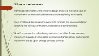 3.Raman spectrometers
 Raman spectrometers were similar in design and used the same type of
components as the classical Ultraviolet/visible dispersing instruments.
 Most employed double grating systems to minimize the spurious radiation
reaching the transducer.Photomultipliers served as transducers.
 Now Raman spectrometers being marketed are either fourier transform
instruments equipped with cooled germanium transducers or multichannel
instruments based upon charge-coupled devices.
 