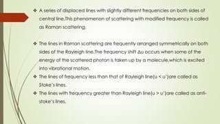  A series of displaced lines with slightly different frequencies on both sides of
central line.This phenomenon of scattering with modified frequency is called
as Raman scattering.
 The lines in Raman scattering are frequently arranged symmetrically on both
sides of the Rayleigh line.The frequency shift Δυ occurs when some of the
energy of the scattered photon is taken up by a molecule,which is excited
into vibrational motion.
 The lines of frequency less than that of Rayleigh line(υ < υ’)are called as
Stoke’s lines.
 The lines with frequency greater than Rayleigh line(υ > υ’)are called as anti-
stoke’s lines.
 
