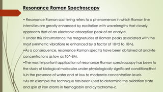 Resonance Raman Spectroscopy
• Resonance Raman scattering refers to a phenomenon in which Raman line
intensities are greatly enhanced by excitation with wavelengths that closely
approach that of an electronic absorption peak of an analyte.
• Under this circumstance,the magnetudes of Raman peaks associated with the
most symmetric vibrations re enhanced by a factor of 10^2 to 10^6.
•As a consequence, resonance Raman spectra have been obtained at analyte
concentrations as low as 10^-8M.
•The most important application of resonance Raman spectroscopy has been to
the study of biological molecules under physiologically significant conditions;that
is,in the presence of water and at low to moderate concentration levels.
•As an example,the technique has been used to determine the oxidation state
and spin of iron atoms in hemoglobin and cytochrome-c.
 