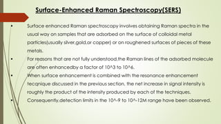 Surface-Enhanced Raman Spectroscopy(SERS)
 Surface enhanced Raman spectroscopy involves obtaining Raman spectra in the
usual way on samples that are adsorbed on the surface of colloidal metal
particles(usually silver,gold,or copper) or on roughened surfaces of pieces of these
metals.
 For reasons that are not fully understood,the Raman lines of the adsorbed molecule
are often enhancedby a factor of 10^3 to 10^6.
 When surface enhancement is combined with the resonance enhancement
tecqnique discussed in the previous section, the net increase in signal intensity is
roughly the product of the intensity produced by each of the techniques.
 Consequently,detection limits in the 10^-9 to 10^-12M range have been observed.
 